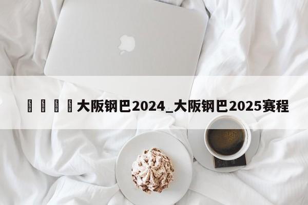 🍊大阪钢巴2024_大阪钢巴2025赛程