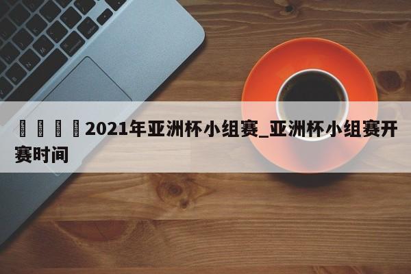 🍊2021年亚洲杯小组赛_亚洲杯小组赛开赛时间