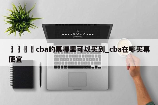 🍊cba的票哪里可以买到_cba在哪买票便宜
