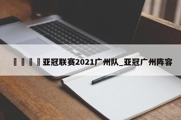 🍊亚冠联赛2021广州队_亚冠广州阵容