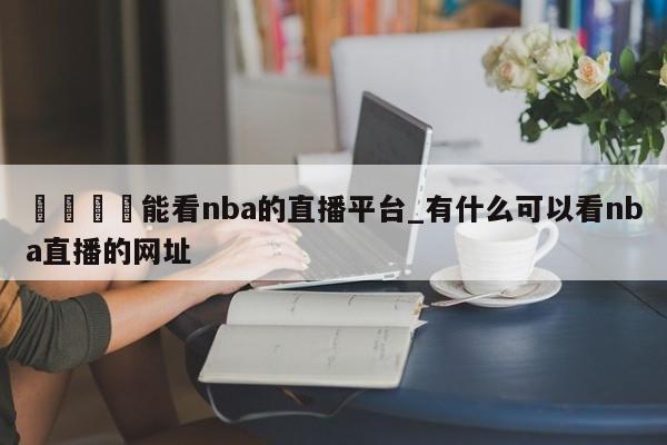 🍊能看nba的直播平台_有什么可以看nba直播的网址