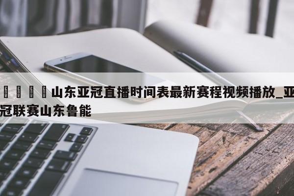 🍊山东亚冠直播时间表最新赛程视频播放_亚冠联赛山东鲁能