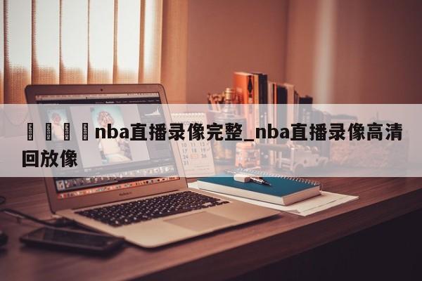 🍊nba直播录像完整_nba直播录像高清回放像