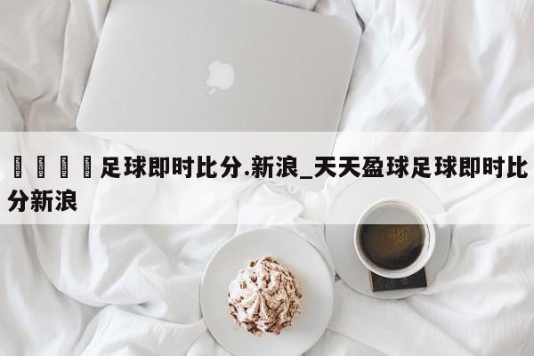 🍊足球即时比分.新浪_天天盈球足球即时比分新浪