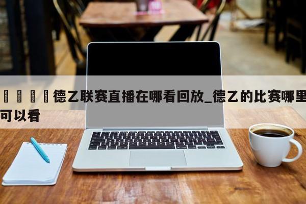 🍊德乙联赛直播在哪看回放_德乙的比赛哪里可以看