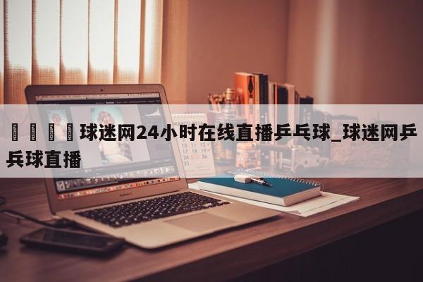 🍊球迷网24小时在线直播乒乓球_球迷网乒兵球直播
