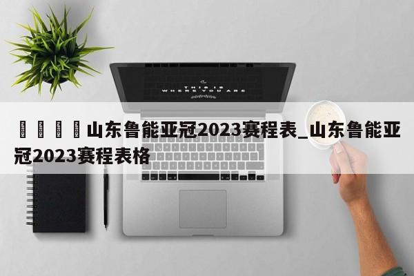 🍊山东鲁能亚冠2023赛程表_山东鲁能亚冠2023赛程表格