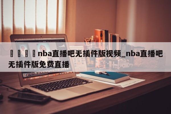 🍊nba直播吧无插件版视频_nba直播吧无插件版免费直播
