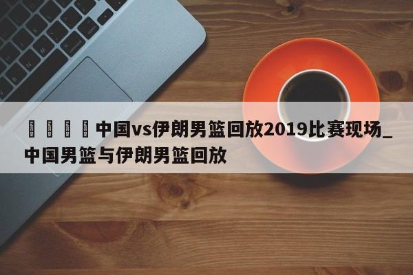 🍊中国vs伊朗男篮回放2019比赛现场_中国男篮与伊朗男篮回放