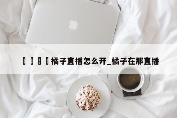 🍊橘子直播怎么开_橘子在那直播