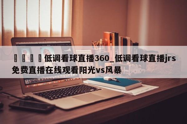 🍊低调看球直播360_低调看球直播jrs免费直播在线观看阳光vs风暴