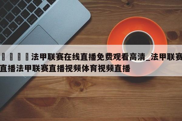 🍊法甲联赛在线直播免费观看高清_法甲联赛直播法甲联赛直播视频体育视频直播