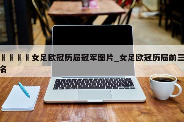 🍊女足欧冠历届冠军图片_女足欧冠历届前三名
