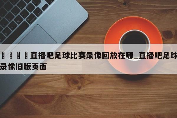 🍊直播吧足球比赛录像回放在哪_直播吧足球录像旧版页面