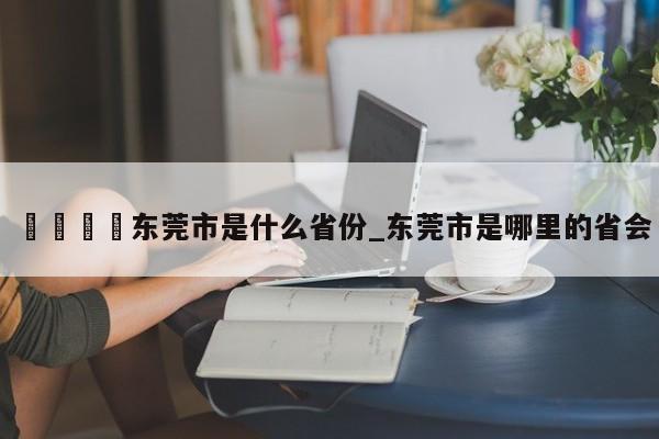 🍊东莞市是什么省份_东莞市是哪里的省会