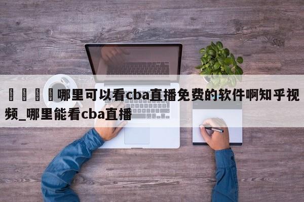 🍊哪里可以看cba直播免费的软件啊知乎视频_哪里能看cba直播