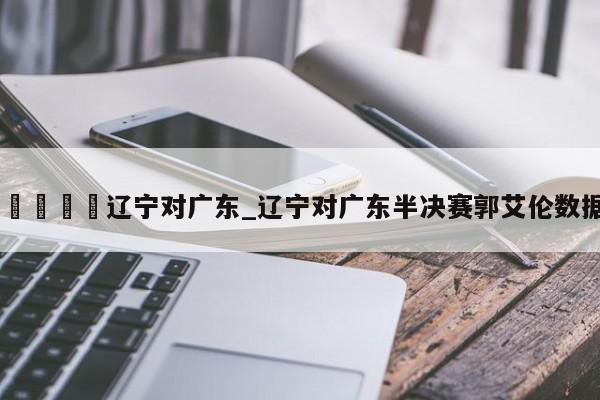 🍊辽宁对广东_辽宁对广东半决赛郭艾伦数据